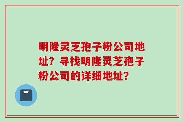 明隆灵芝孢子粉公司地址？寻找明隆灵芝孢子粉公司的详细地址？
