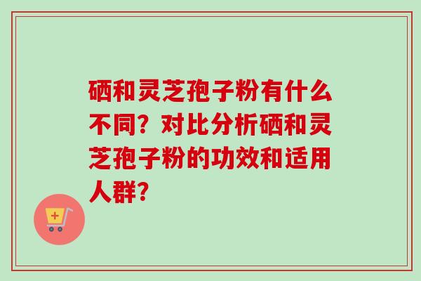 硒和灵芝孢子粉有什么不同？对比分析硒和灵芝孢子粉的功效和适用人群？