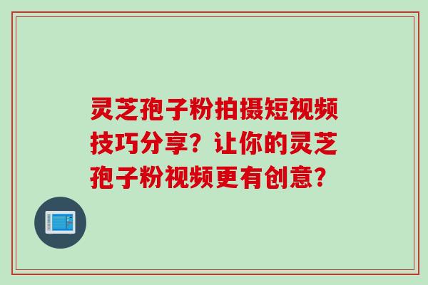 灵芝孢子粉拍摄短视频技巧分享？让你的灵芝孢子粉视频更有创意？