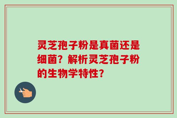 灵芝孢子粉是真菌还是细菌？解析灵芝孢子粉的生物学特性？