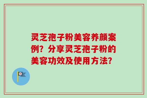 灵芝孢子粉美容养颜案例？分享灵芝孢子粉的美容功效及使用方法？