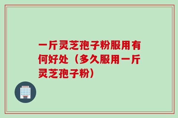 一斤灵芝孢子粉服用有何好处（多久服用一斤灵芝孢子粉）