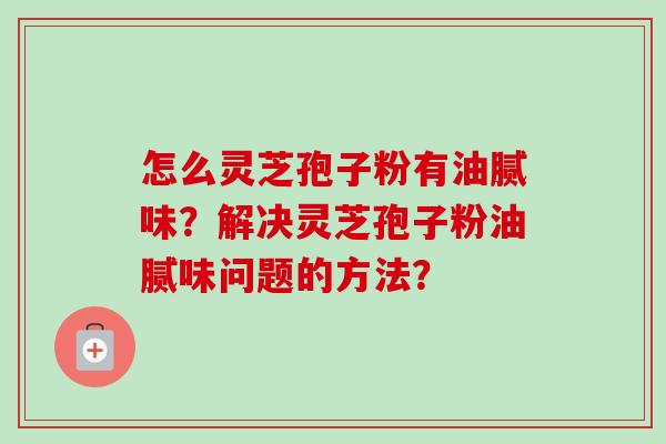 怎么灵芝孢子粉有油腻味？解决灵芝孢子粉油腻味问题的方法？