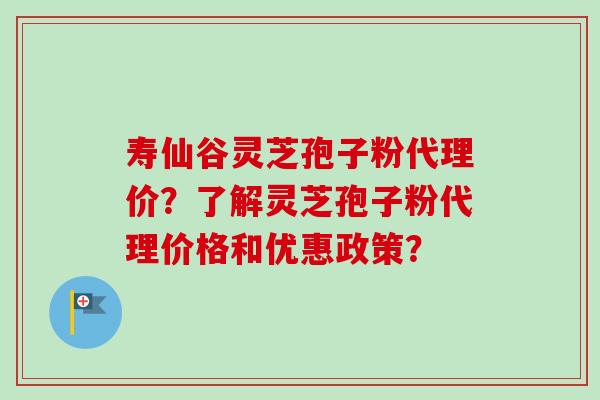 寿仙谷灵芝孢子粉代理价？了解灵芝孢子粉代理价格和优惠政策？
