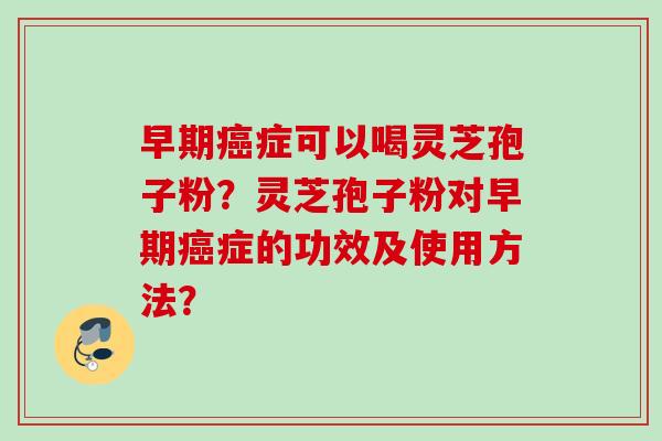 早期症可以喝灵芝孢子粉？灵芝孢子粉对早期症的功效及使用方法？