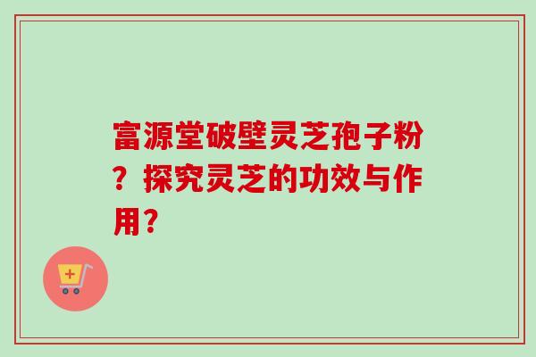 富源堂破壁灵芝孢子粉？探究灵芝的功效与作用？