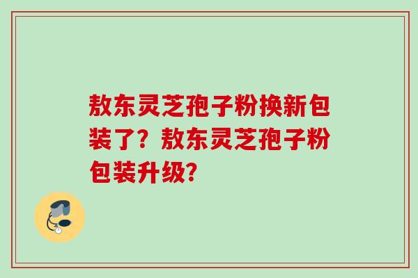 敖东灵芝孢子粉换新包装了？敖东灵芝孢子粉包装升级？