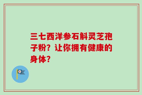 三七西洋参石斛灵芝孢子粉？让你拥有健康的身体？
