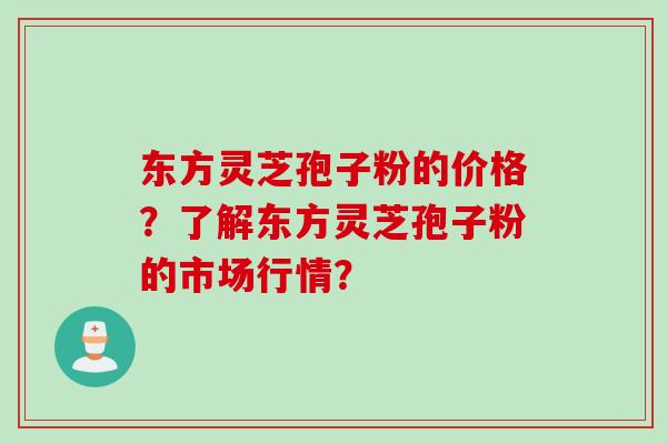 东方灵芝孢子粉的价格？了解东方灵芝孢子粉的市场行情？
