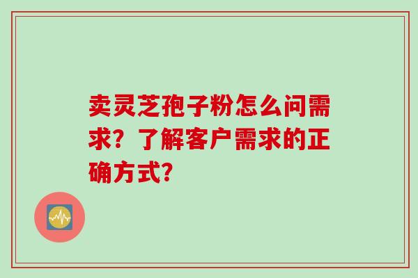 卖灵芝孢子粉怎么问需求？了解客户需求的正确方式？