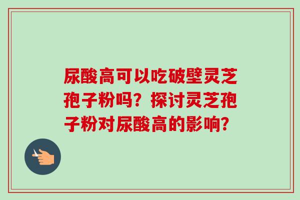 尿酸高可以吃破壁灵芝孢子粉吗？探讨灵芝孢子粉对尿酸高的影响？