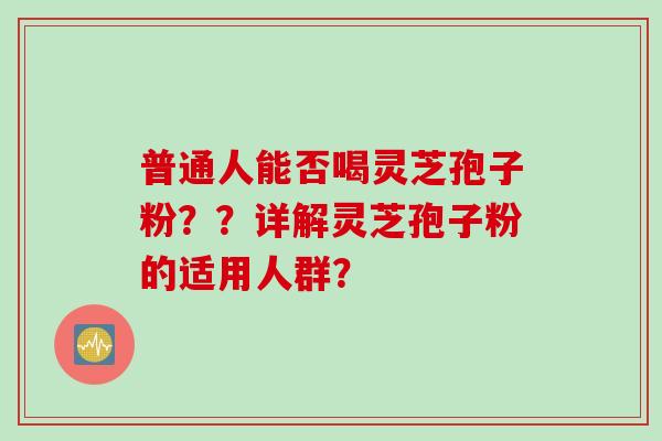 普通人能否喝灵芝孢子粉？？详解灵芝孢子粉的适用人群？