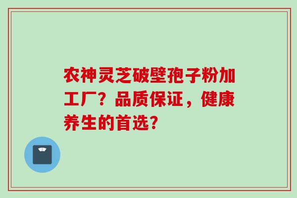 农神灵芝破壁孢子粉加工厂？品质保证，健康养生的首选？