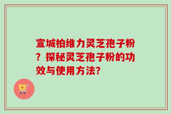 宣城柏维力灵芝孢子粉？探秘灵芝孢子粉的功效与使用方法？