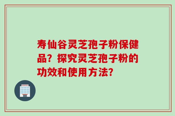 寿仙谷灵芝孢子粉保健品？探究灵芝孢子粉的功效和使用方法？