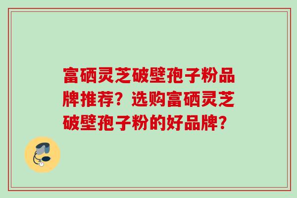 富硒灵芝破壁孢子粉品牌推荐？选购富硒灵芝破壁孢子粉的好品牌？