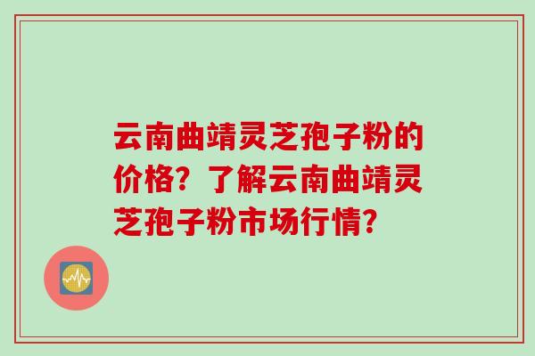 云南曲靖灵芝孢子粉的价格？了解云南曲靖灵芝孢子粉市场行情？