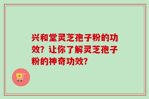 兴和堂灵芝孢子粉的功效？让你了解灵芝孢子粉的神奇功效？
