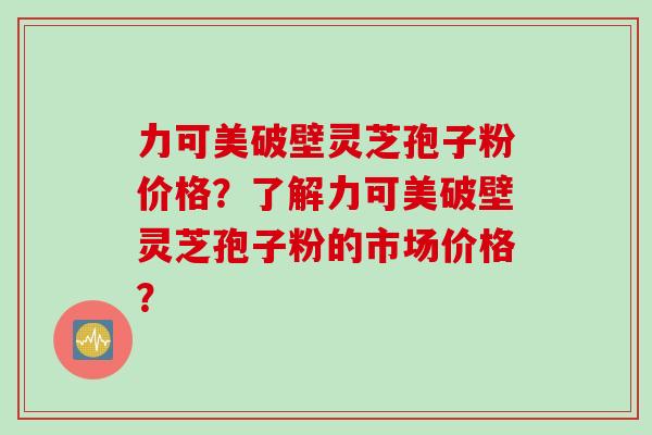 力可美破壁灵芝孢子粉价格？了解力可美破壁灵芝孢子粉的市场价格？