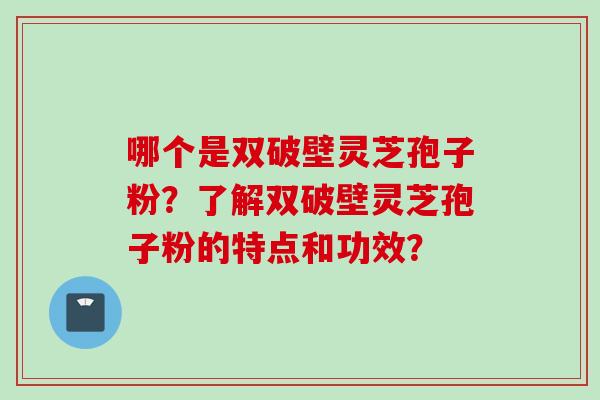 哪个是双破壁灵芝孢子粉？了解双破壁灵芝孢子粉的特点和功效？