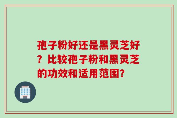 孢子粉好还是黑灵芝好？比较孢子粉和黑灵芝的功效和适用范围？