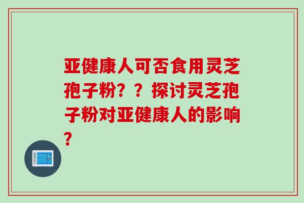 亚健康人可否食用灵芝孢子粉？？探讨灵芝孢子粉对亚健康人的影响？