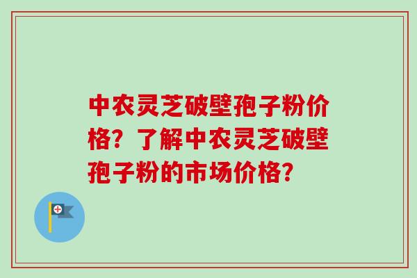 中农灵芝破壁孢子粉价格？了解中农灵芝破壁孢子粉的市场价格？