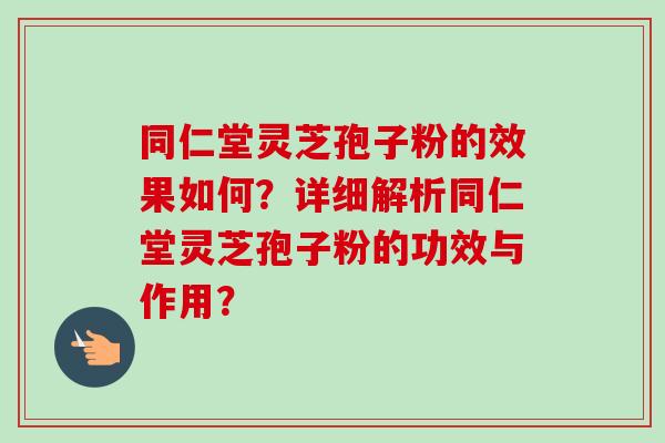 同仁堂灵芝孢子粉的效果如何？详细解析同仁堂灵芝孢子粉的功效与作用？