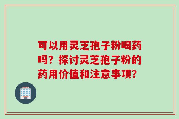 可以用灵芝孢子粉喝药吗？探讨灵芝孢子粉的药用价值和注意事项？