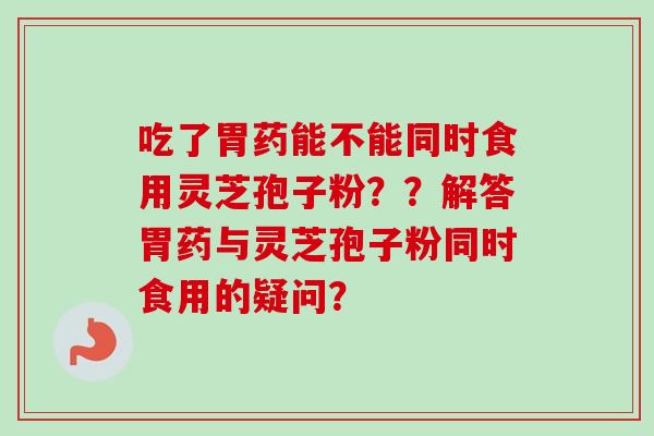 吃了胃药能不能同时食用灵芝孢子粉？？解答胃药与灵芝孢子粉同时食用的疑问？
