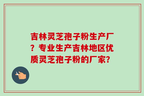 吉林灵芝孢子粉生产厂？专业生产吉林地区优质灵芝孢子粉的厂家？