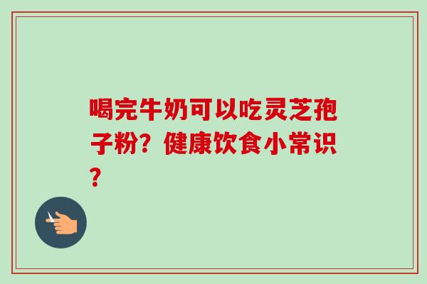 喝完牛奶可以吃灵芝孢子粉？健康饮食小常识？