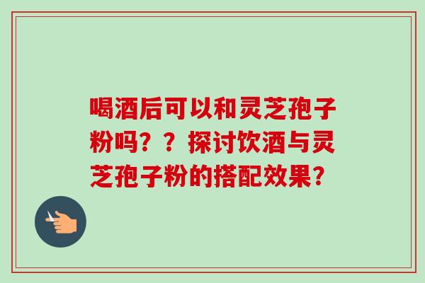 喝酒后可以和灵芝孢子粉吗？？探讨饮酒与灵芝孢子粉的搭配效果？