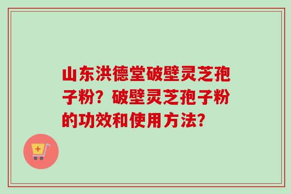 山东洪德堂破壁灵芝孢子粉？破壁灵芝孢子粉的功效和使用方法？