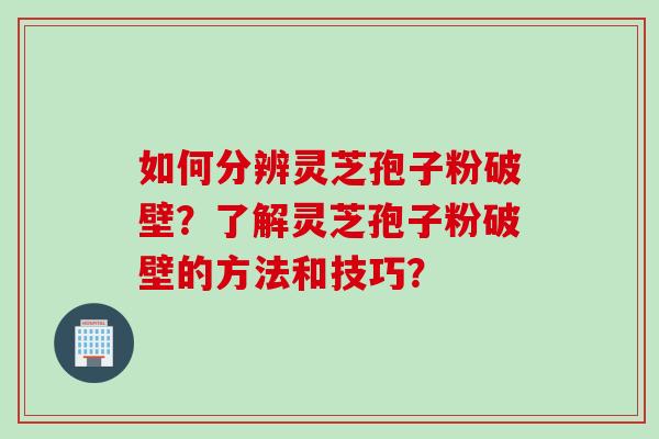 如何分辨灵芝孢子粉破壁？了解灵芝孢子粉破壁的方法和技巧？
