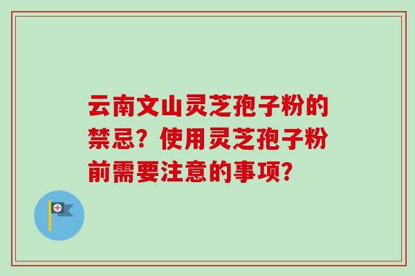 云南文山灵芝孢子粉的禁忌？使用灵芝孢子粉前需要注意的事项？