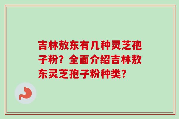 吉林敖东有几种灵芝孢子粉？全面介绍吉林敖东灵芝孢子粉种类？