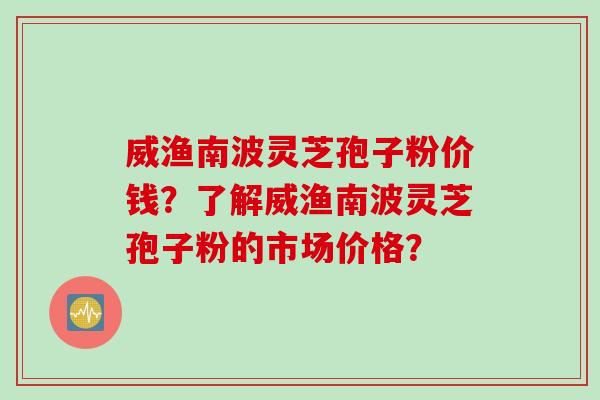 威渔南波灵芝孢子粉价钱？了解威渔南波灵芝孢子粉的市场价格？