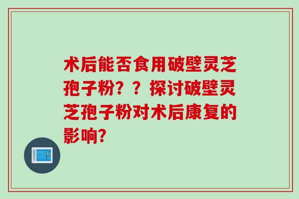 术后能否食用破壁灵芝孢子粉？？探讨破壁灵芝孢子粉对术后康复的影响？