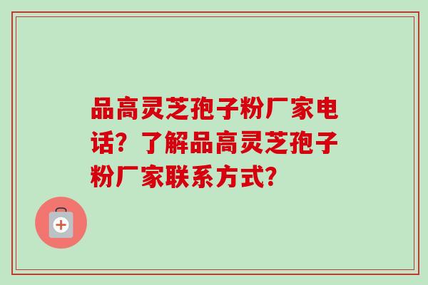 品高灵芝孢子粉厂家电话？了解品高灵芝孢子粉厂家联系方式？