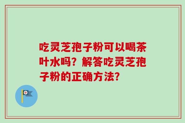 吃灵芝孢子粉可以喝茶叶水吗？解答吃灵芝孢子粉的正确方法？