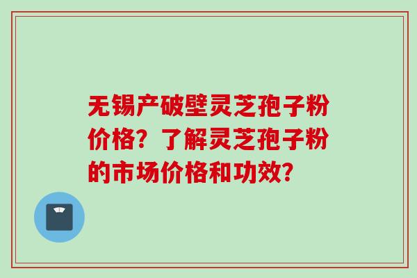 无锡产破壁灵芝孢子粉价格？了解灵芝孢子粉的市场价格和功效？