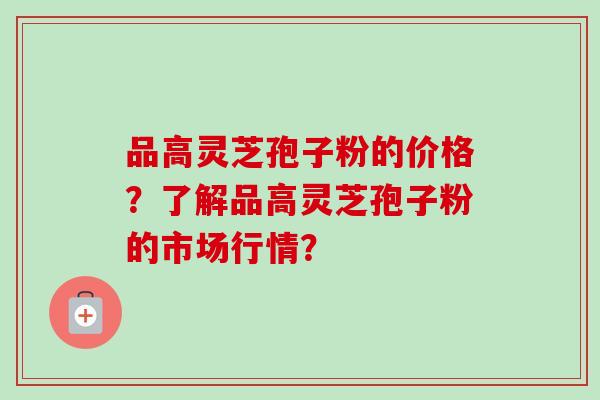 品高灵芝孢子粉的价格？了解品高灵芝孢子粉的市场行情？