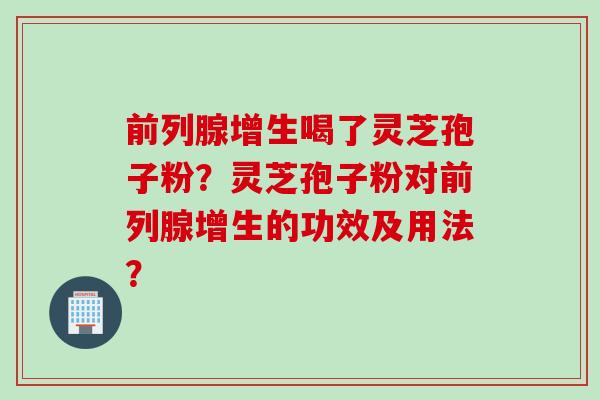 前列腺增生喝了灵芝孢子粉？灵芝孢子粉对前列腺增生的功效及用法？
