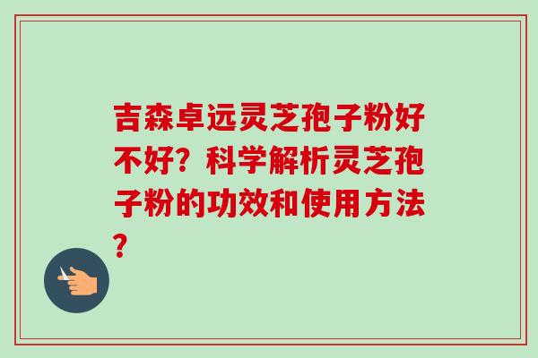 吉森卓远灵芝孢子粉好不好？科学解析灵芝孢子粉的功效和使用方法？