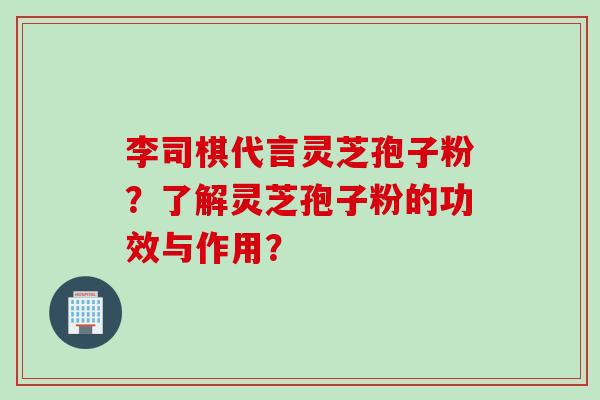 李司棋代言灵芝孢子粉？了解灵芝孢子粉的功效与作用？