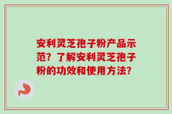 安利灵芝孢子粉产品示范？了解安利灵芝孢子粉的功效和使用方法？