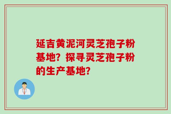 延吉黄泥河灵芝孢子粉基地？探寻灵芝孢子粉的生产基地？