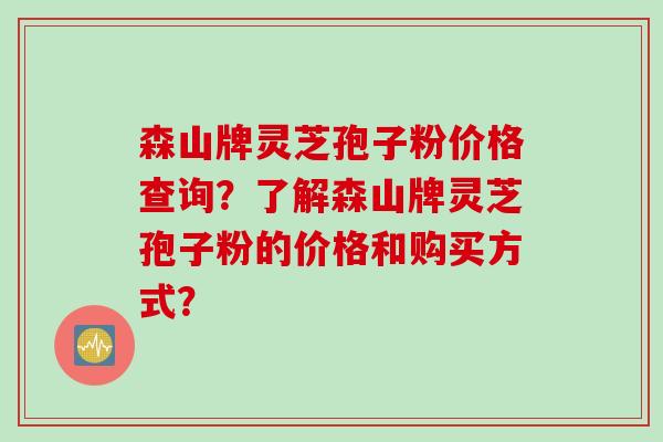 森山牌灵芝孢子粉价格查询？了解森山牌灵芝孢子粉的价格和购买方式？