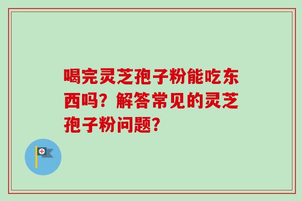 喝完灵芝孢子粉能吃东西吗？解答常见的灵芝孢子粉问题？
